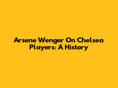 Arsene Wenger On Chelsea Players: A History
