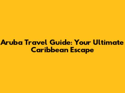 Aruba Travel Guide: Your Ultimate Caribbean Escape