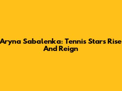 Aryna Sabalenka: Tennis Star's Rise And Reign