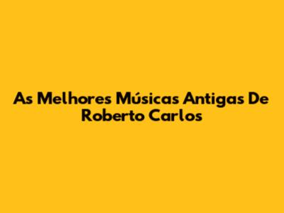 As Melhores Músicas Antigas De Roberto Carlos