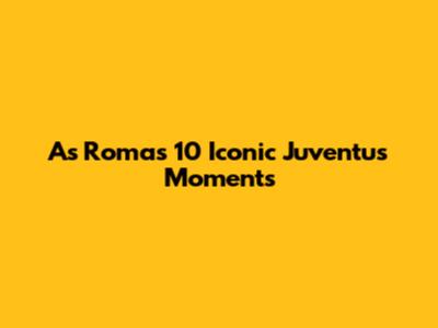 As Roma's 10 Iconic Juventus Moments