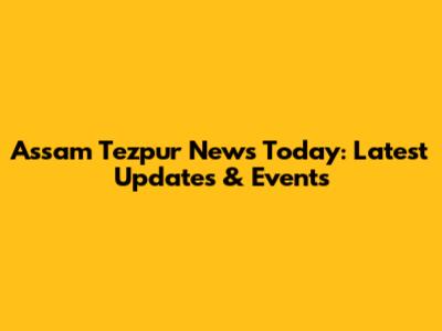 Assam Tezpur News Today: Latest Updates & Events