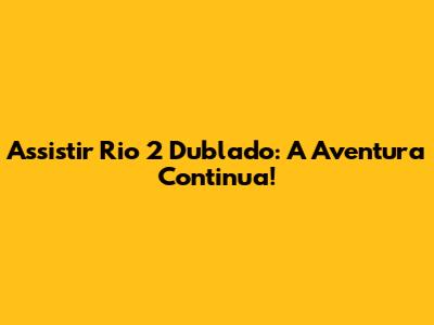 Assistir Rio 2 Dublado: A Aventura Continua!