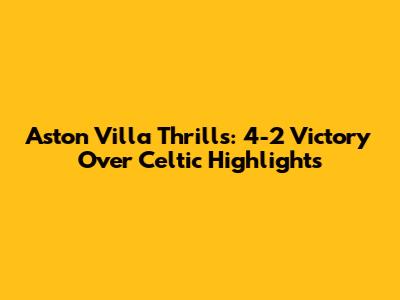 Aston Villa Thrills: 4-2 Victory Over Celtic Highlights