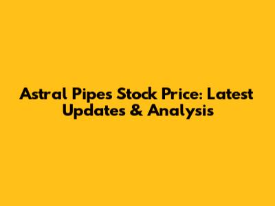 Astral Pipes Stock Price: Latest Updates & Analysis
