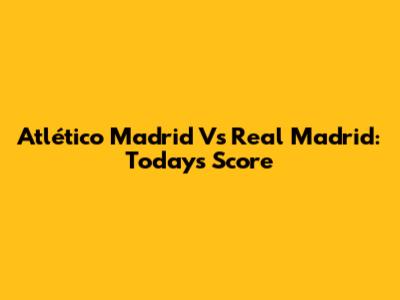 Atlético Madrid Vs Real Madrid: Today's Score