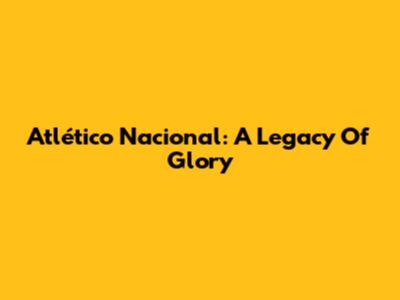 Atlético Nacional: A Legacy Of Glory