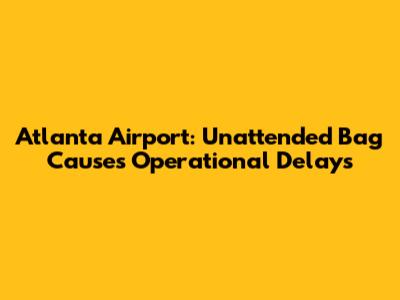 Atlanta Airport: Unattended Bag Causes Operational Delays