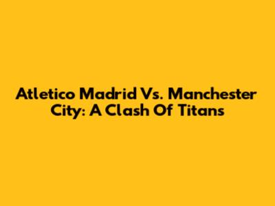 Atletico Madrid Vs. Manchester City: A Clash Of Titans