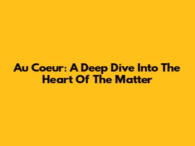 Au Coeur: A Deep Dive Into The Heart Of The Matter
