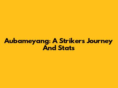 Aubameyang: A Striker's Journey And Stats