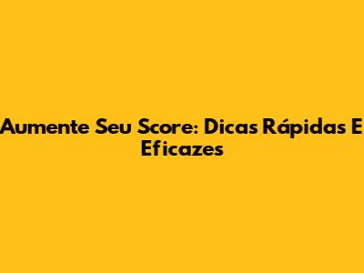 Aumente Seu Score: Dicas Rápidas E Eficazes