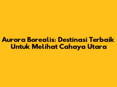 Aurora Borealis: Destinasi Terbaik Untuk Melihat Cahaya Utara