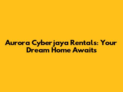 Aurora Cyberjaya Rentals: Your Dream Home Awaits