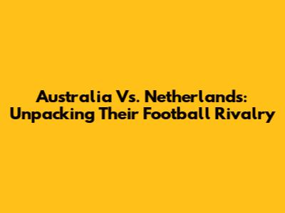 Australia Vs. Netherlands: Unpacking Their Football Rivalry