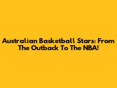 Australian Basketball Stars: From The Outback To The NBA!