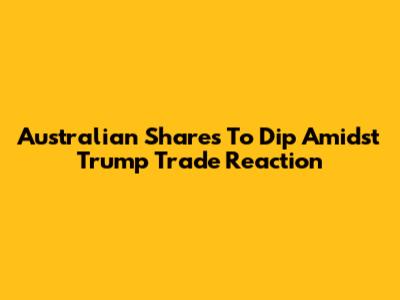 Australian Shares To Dip Amidst Trump Trade Reaction