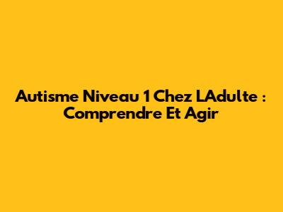 Autisme Niveau 1 Chez L'Adulte : Comprendre Et Agir