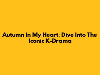 Autumn In My Heart: Dive Into The Iconic K-Drama