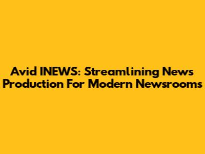 Avid INEWS: Streamlining News Production For Modern Newsrooms