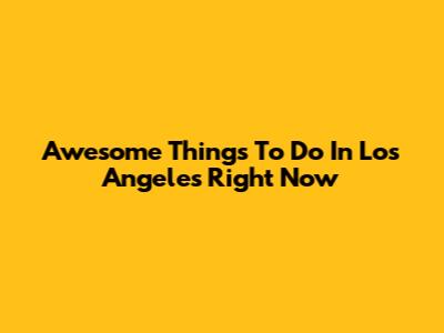 Awesome Things To Do In Los Angeles Right Now