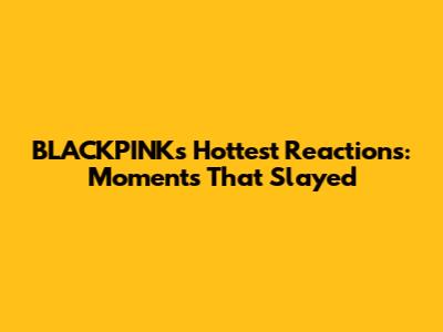 BLACKPINK's Hottest Reactions: Moments That Slayed