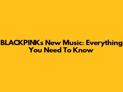 BLACKPINK's New Music: Everything You Need To Know