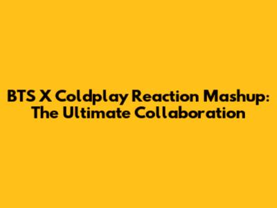 BTS X Coldplay Reaction Mashup: The Ultimate Collaboration