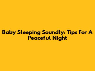 Baby Sleeping Soundly: Tips For A Peaceful Night