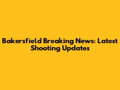 Bakersfield Breaking News: Latest Shooting Updates
