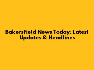 Bakersfield News Today: Latest Updates & Headlines