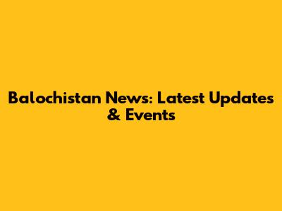 Balochistan News: Latest Updates & Events