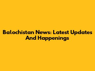 Balochistan News: Latest Updates And Happenings