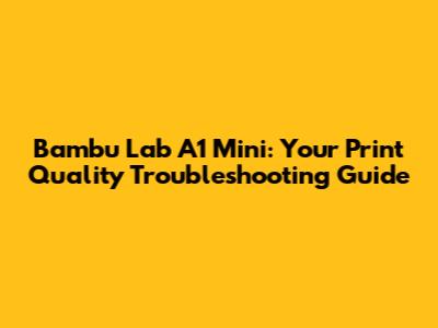 Bambu Lab A1 Mini: Your Print Quality Troubleshooting Guide