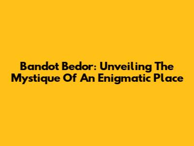 Bandot Bedor: Unveiling The Mystique Of An Enigmatic Place
