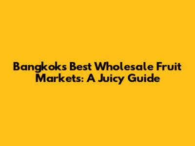 Bangkok's Best Wholesale Fruit Markets: A Juicy Guide