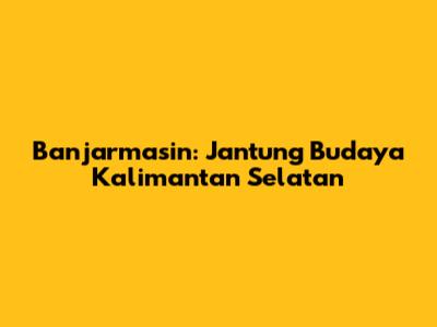 Banjarmasin: Jantung Budaya Kalimantan Selatan