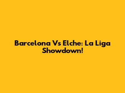 Barcelona Vs Elche: La Liga Showdown!