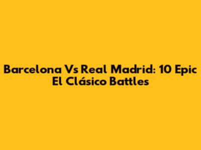 Barcelona Vs Real Madrid: 10 Epic El Clásico Battles