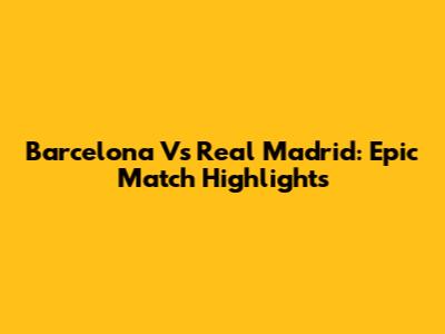 Barcelona Vs Real Madrid: Epic Match Highlights