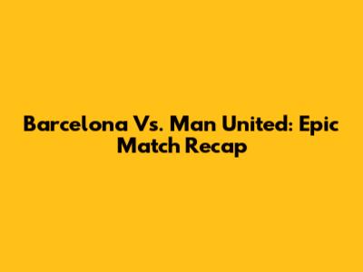Barcelona Vs. Man United: Epic Match Recap