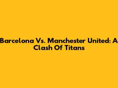 Barcelona Vs. Manchester United: A Clash Of Titans