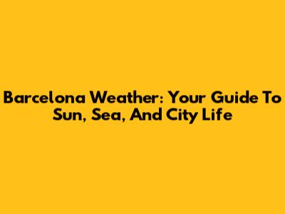Barcelona Weather: Your Guide To Sun, Sea, And City Life