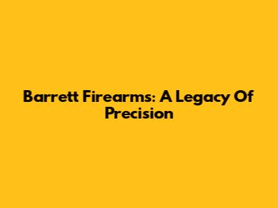 Barrett Firearms: A Legacy Of Precision