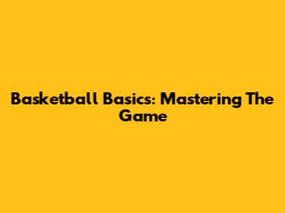 Basketball Basics: Mastering The Game