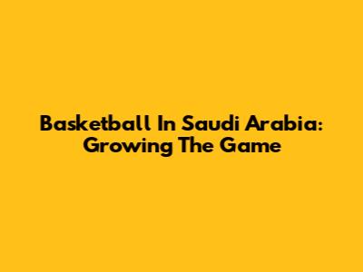 Basketball In Saudi Arabia: Growing The Game