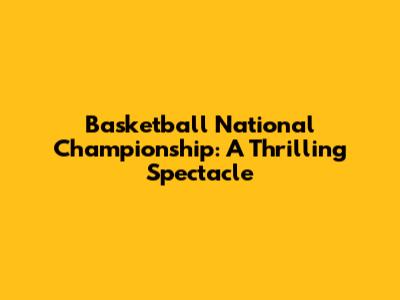 Basketball National Championship: A Thrilling Spectacle
