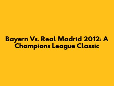 Bayern Vs. Real Madrid 2012: A Champions League Classic