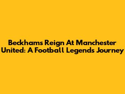 Beckham's Reign At Manchester United: A Football Legend's Journey