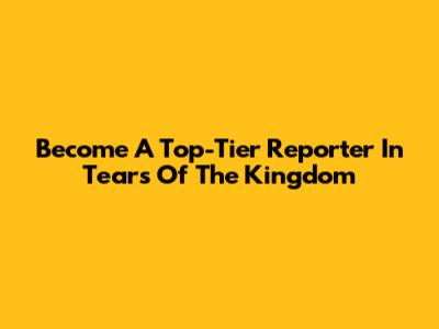 Become A Top-Tier Reporter In Tears Of The Kingdom